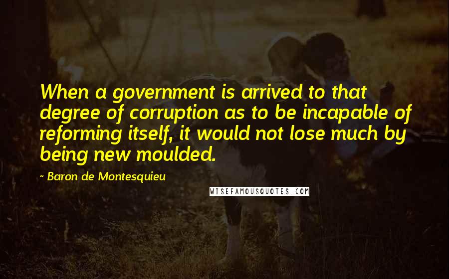 Baron De Montesquieu Quotes: When a government is arrived to that degree of corruption as to be incapable of reforming itself, it would not lose much by being new moulded.