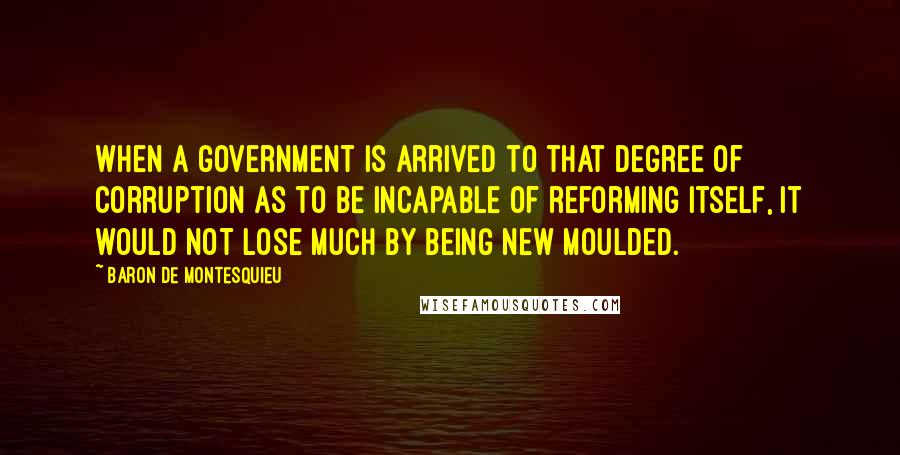 Baron De Montesquieu Quotes: When a government is arrived to that degree of corruption as to be incapable of reforming itself, it would not lose much by being new moulded.