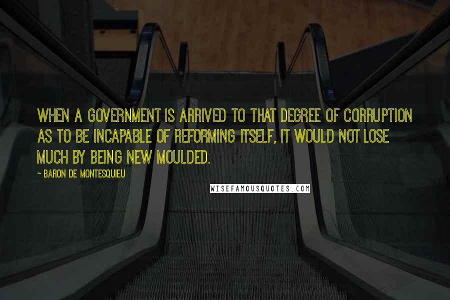 Baron De Montesquieu Quotes: When a government is arrived to that degree of corruption as to be incapable of reforming itself, it would not lose much by being new moulded.