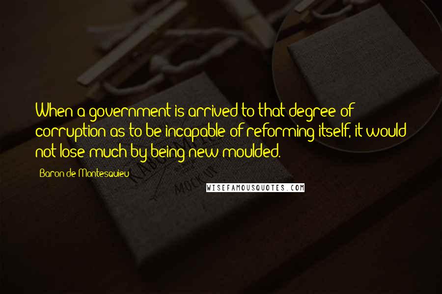 Baron De Montesquieu Quotes: When a government is arrived to that degree of corruption as to be incapable of reforming itself, it would not lose much by being new moulded.