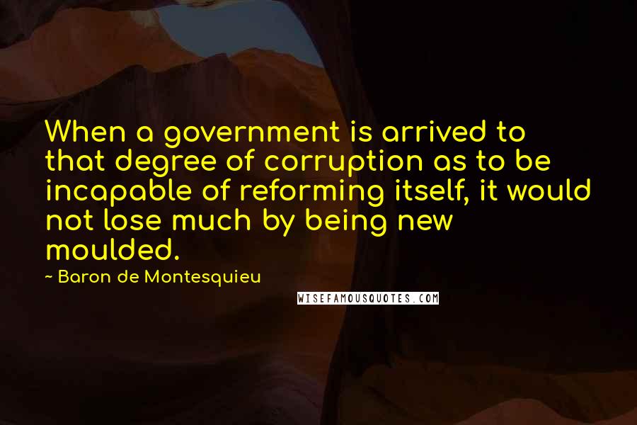 Baron De Montesquieu Quotes: When a government is arrived to that degree of corruption as to be incapable of reforming itself, it would not lose much by being new moulded.