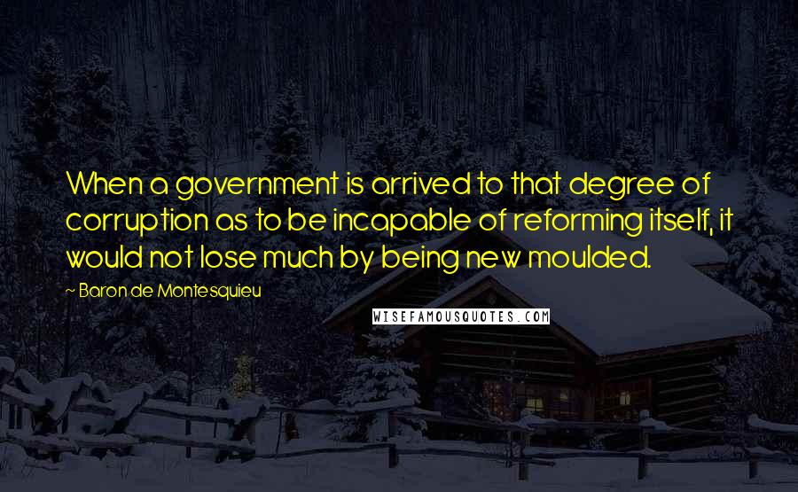 Baron De Montesquieu Quotes: When a government is arrived to that degree of corruption as to be incapable of reforming itself, it would not lose much by being new moulded.