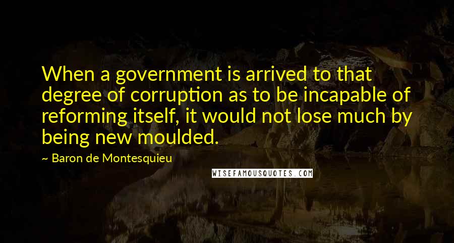 Baron De Montesquieu Quotes: When a government is arrived to that degree of corruption as to be incapable of reforming itself, it would not lose much by being new moulded.