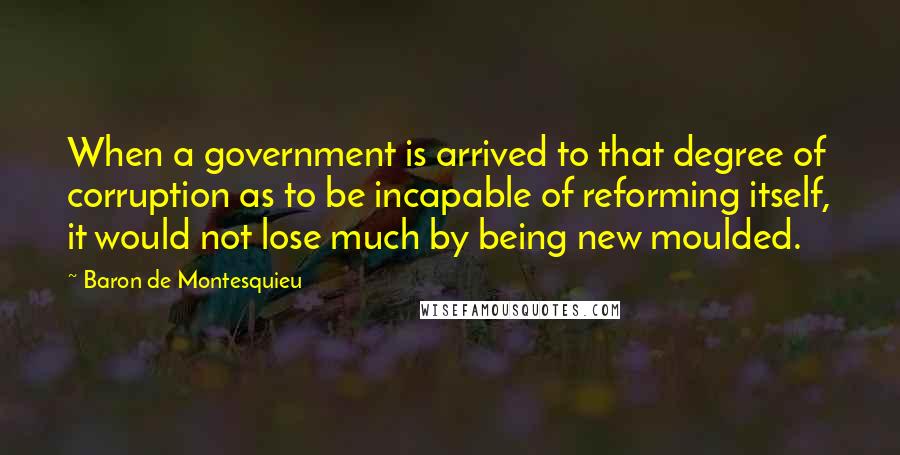 Baron De Montesquieu Quotes: When a government is arrived to that degree of corruption as to be incapable of reforming itself, it would not lose much by being new moulded.