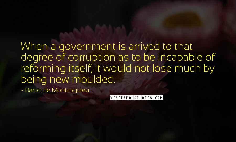 Baron De Montesquieu Quotes: When a government is arrived to that degree of corruption as to be incapable of reforming itself, it would not lose much by being new moulded.