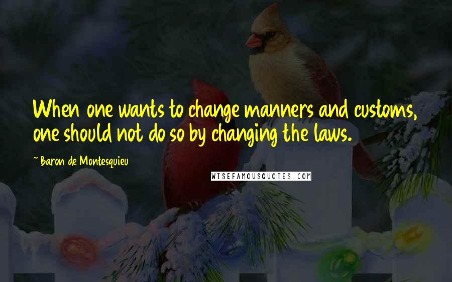 Baron De Montesquieu Quotes: When one wants to change manners and customs, one should not do so by changing the laws.