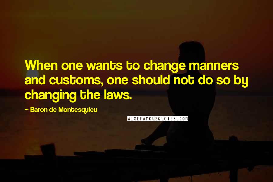 Baron De Montesquieu Quotes: When one wants to change manners and customs, one should not do so by changing the laws.