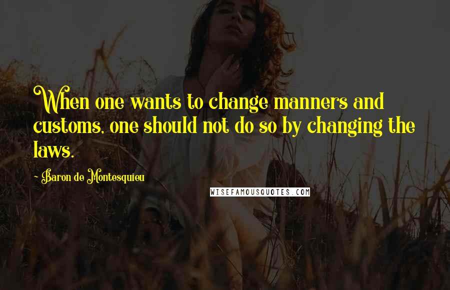 Baron De Montesquieu Quotes: When one wants to change manners and customs, one should not do so by changing the laws.