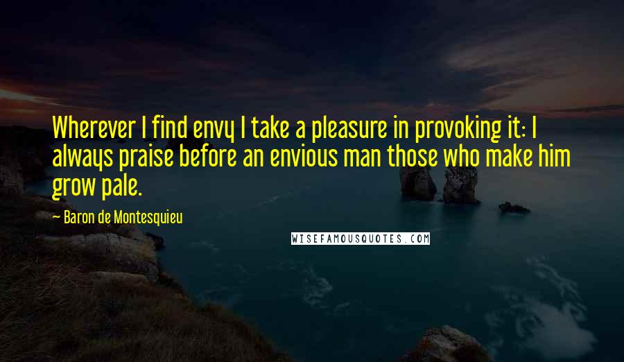 Baron De Montesquieu Quotes: Wherever I find envy I take a pleasure in provoking it: I always praise before an envious man those who make him grow pale.