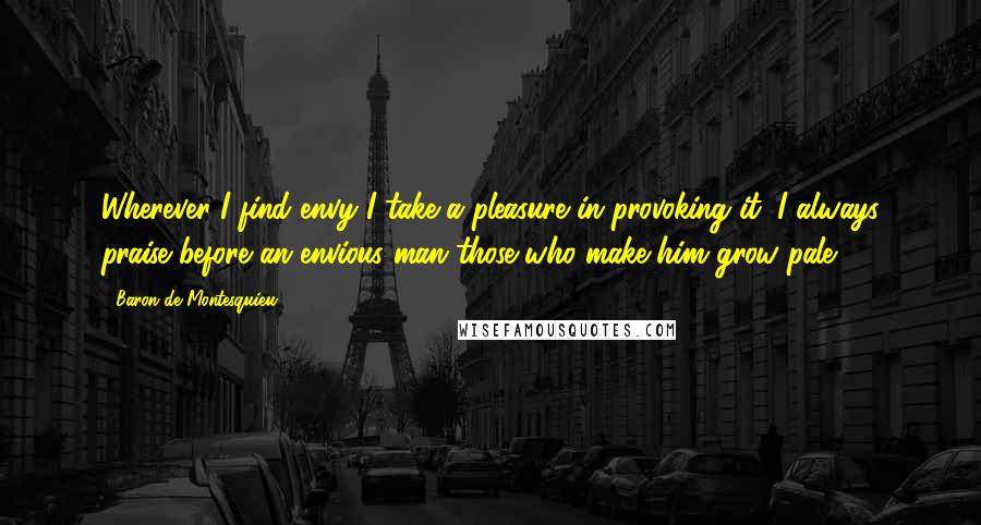 Baron De Montesquieu Quotes: Wherever I find envy I take a pleasure in provoking it: I always praise before an envious man those who make him grow pale.