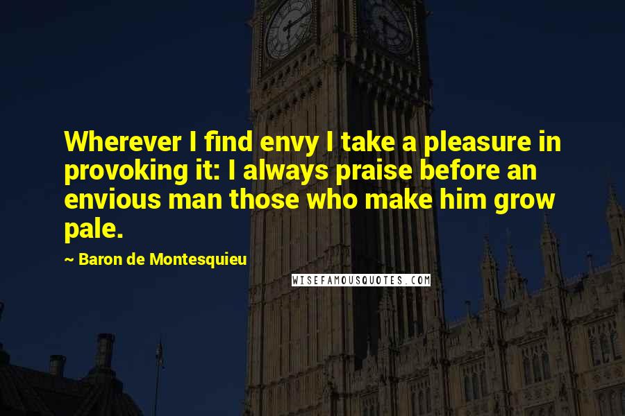 Baron De Montesquieu Quotes: Wherever I find envy I take a pleasure in provoking it: I always praise before an envious man those who make him grow pale.