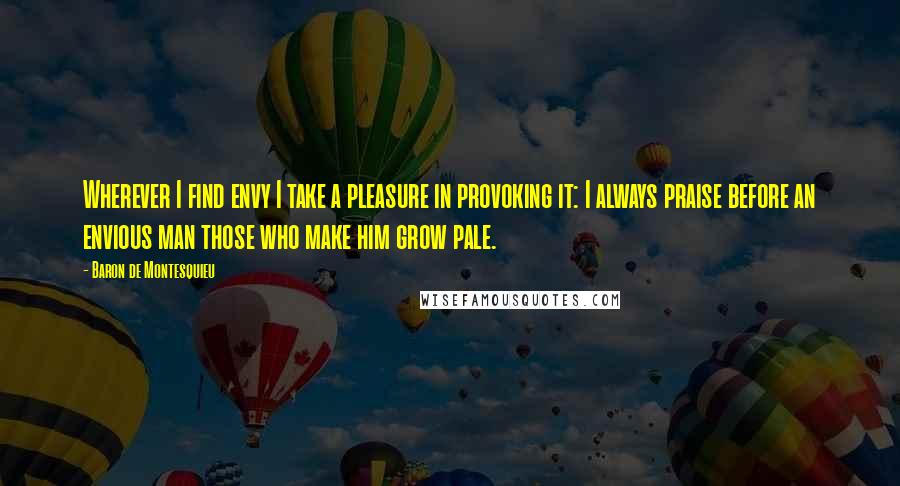 Baron De Montesquieu Quotes: Wherever I find envy I take a pleasure in provoking it: I always praise before an envious man those who make him grow pale.