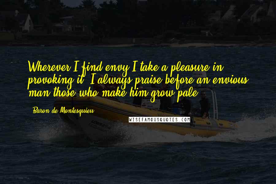 Baron De Montesquieu Quotes: Wherever I find envy I take a pleasure in provoking it: I always praise before an envious man those who make him grow pale.