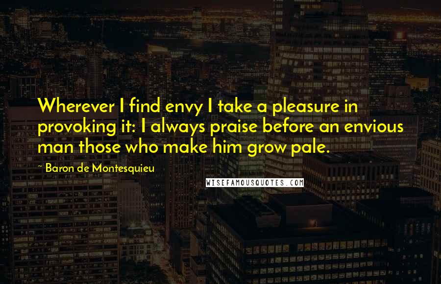 Baron De Montesquieu Quotes: Wherever I find envy I take a pleasure in provoking it: I always praise before an envious man those who make him grow pale.