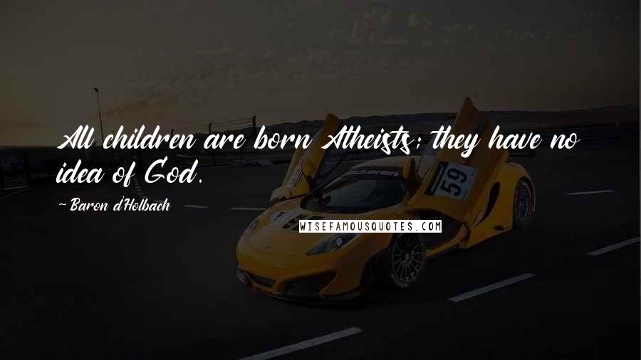 Baron D'Holbach Quotes: All children are born Atheists; they have no idea of God.