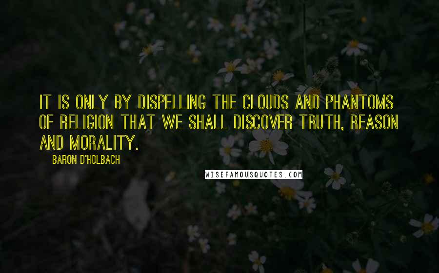 Baron D'Holbach Quotes: It is only by dispelling the clouds and phantoms of religion that we shall discover truth, reason and morality.