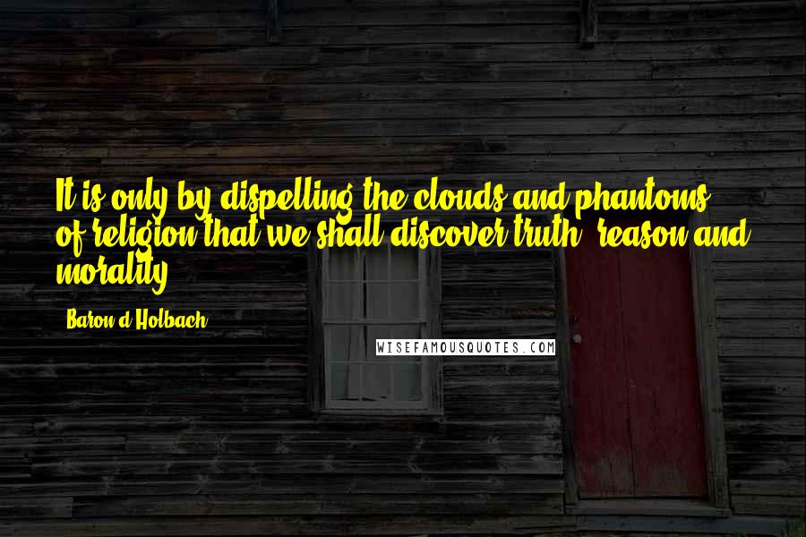Baron D'Holbach Quotes: It is only by dispelling the clouds and phantoms of religion that we shall discover truth, reason and morality.