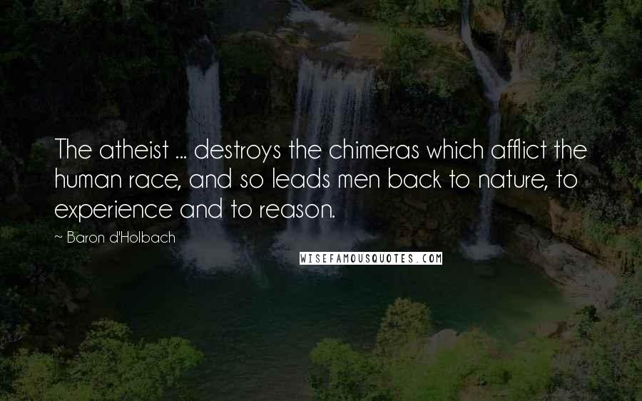 Baron D'Holbach Quotes: The atheist ... destroys the chimeras which afflict the human race, and so leads men back to nature, to experience and to reason.