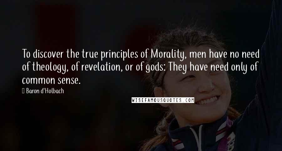 Baron D'Holbach Quotes: To discover the true principles of Morality, men have no need of theology, of revelation, or of gods: They have need only of common sense.