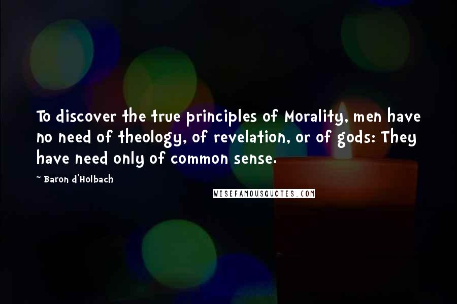 Baron D'Holbach Quotes: To discover the true principles of Morality, men have no need of theology, of revelation, or of gods: They have need only of common sense.