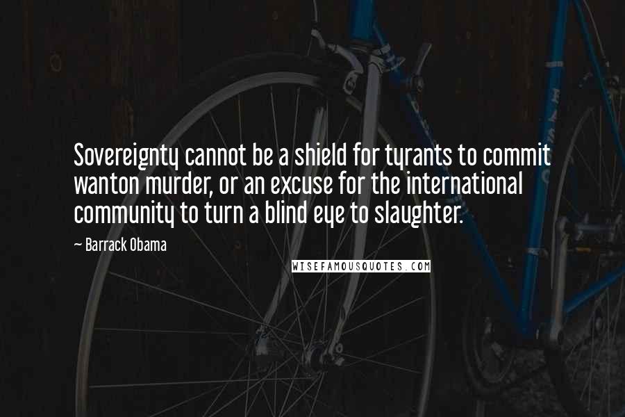 Barrack Obama Quotes: Sovereignty cannot be a shield for tyrants to commit wanton murder, or an excuse for the international community to turn a blind eye to slaughter.