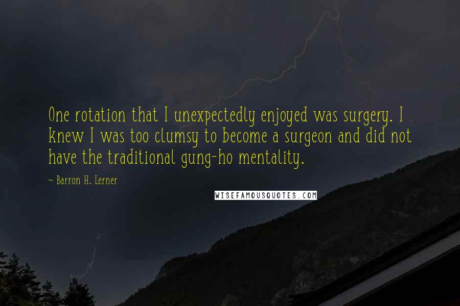 Barron H. Lerner Quotes: One rotation that I unexpectedly enjoyed was surgery. I knew I was too clumsy to become a surgeon and did not have the traditional gung-ho mentality.