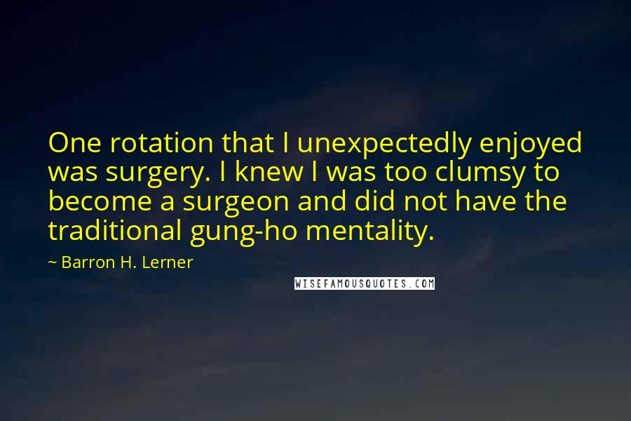 Barron H. Lerner Quotes: One rotation that I unexpectedly enjoyed was surgery. I knew I was too clumsy to become a surgeon and did not have the traditional gung-ho mentality.