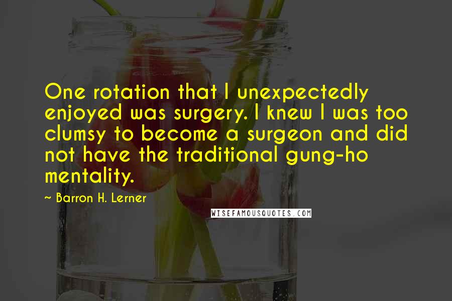 Barron H. Lerner Quotes: One rotation that I unexpectedly enjoyed was surgery. I knew I was too clumsy to become a surgeon and did not have the traditional gung-ho mentality.