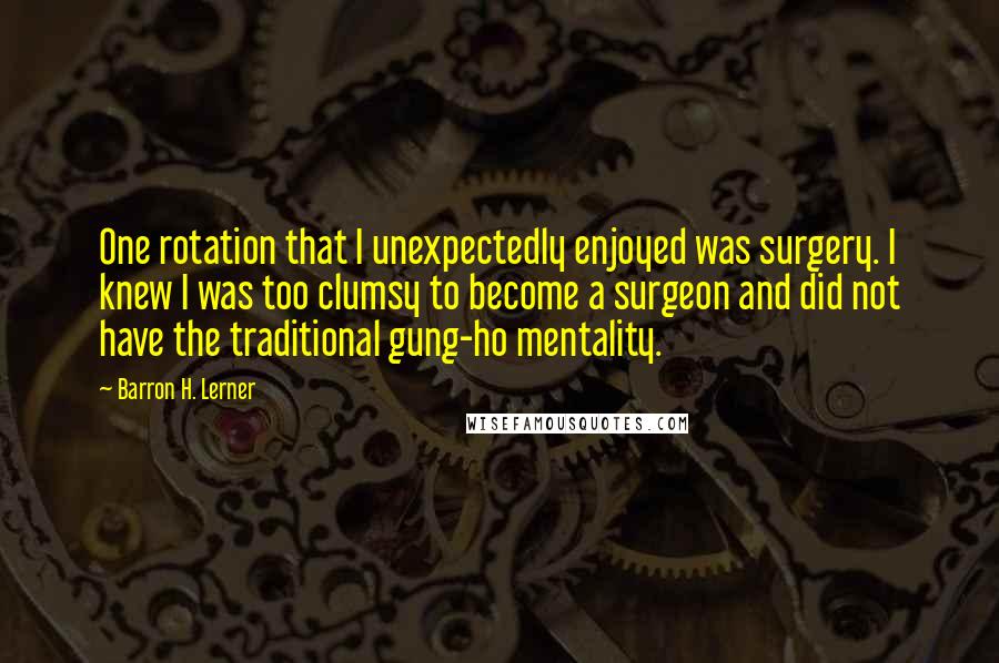 Barron H. Lerner Quotes: One rotation that I unexpectedly enjoyed was surgery. I knew I was too clumsy to become a surgeon and did not have the traditional gung-ho mentality.