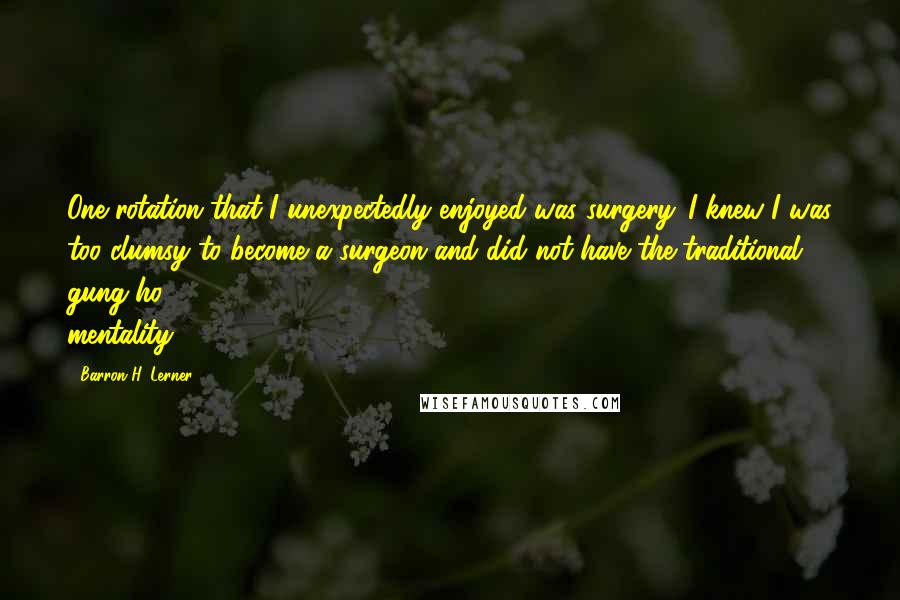 Barron H. Lerner Quotes: One rotation that I unexpectedly enjoyed was surgery. I knew I was too clumsy to become a surgeon and did not have the traditional gung-ho mentality.