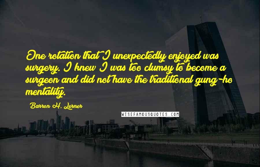 Barron H. Lerner Quotes: One rotation that I unexpectedly enjoyed was surgery. I knew I was too clumsy to become a surgeon and did not have the traditional gung-ho mentality.