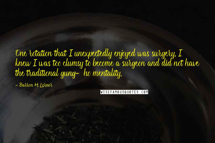 Barron H. Lerner Quotes: One rotation that I unexpectedly enjoyed was surgery. I knew I was too clumsy to become a surgeon and did not have the traditional gung-ho mentality.