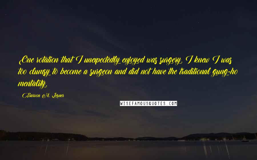 Barron H. Lerner Quotes: One rotation that I unexpectedly enjoyed was surgery. I knew I was too clumsy to become a surgeon and did not have the traditional gung-ho mentality.