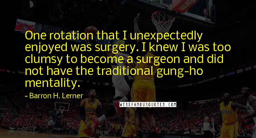 Barron H. Lerner Quotes: One rotation that I unexpectedly enjoyed was surgery. I knew I was too clumsy to become a surgeon and did not have the traditional gung-ho mentality.