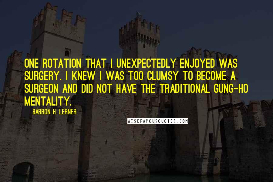 Barron H. Lerner Quotes: One rotation that I unexpectedly enjoyed was surgery. I knew I was too clumsy to become a surgeon and did not have the traditional gung-ho mentality.