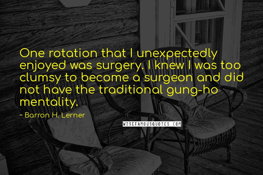 Barron H. Lerner Quotes: One rotation that I unexpectedly enjoyed was surgery. I knew I was too clumsy to become a surgeon and did not have the traditional gung-ho mentality.