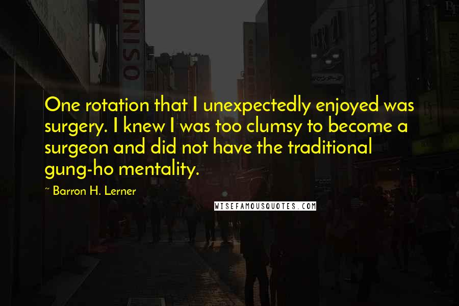 Barron H. Lerner Quotes: One rotation that I unexpectedly enjoyed was surgery. I knew I was too clumsy to become a surgeon and did not have the traditional gung-ho mentality.