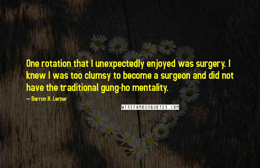 Barron H. Lerner Quotes: One rotation that I unexpectedly enjoyed was surgery. I knew I was too clumsy to become a surgeon and did not have the traditional gung-ho mentality.