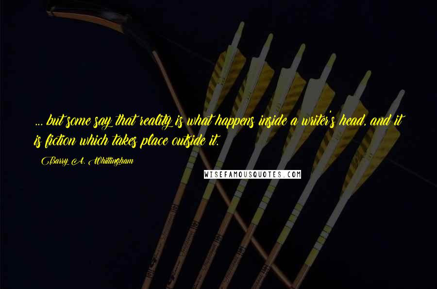 Barry A. Whittingham Quotes: ... but some say that reality is what happens inside a writer's head, and it is fiction which takes place outside it.