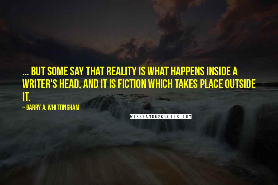 Barry A. Whittingham Quotes: ... but some say that reality is what happens inside a writer's head, and it is fiction which takes place outside it.