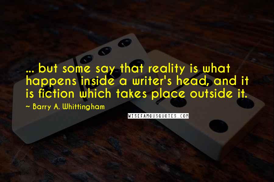 Barry A. Whittingham Quotes: ... but some say that reality is what happens inside a writer's head, and it is fiction which takes place outside it.