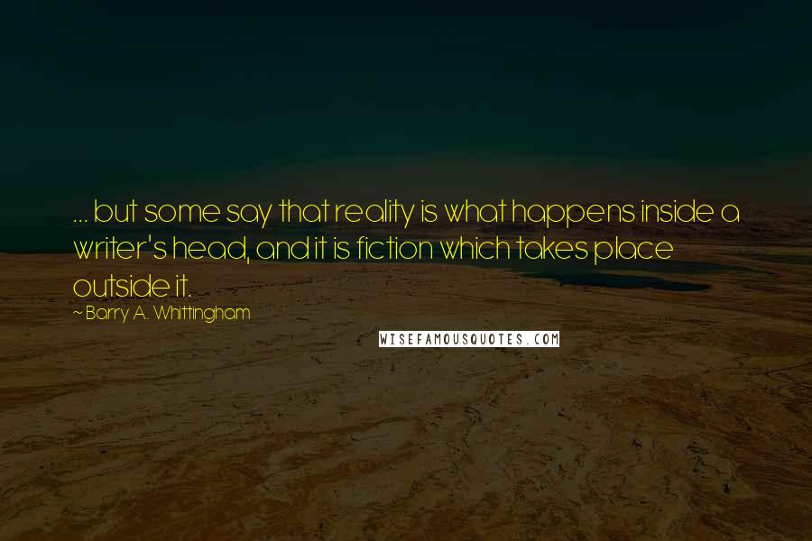 Barry A. Whittingham Quotes: ... but some say that reality is what happens inside a writer's head, and it is fiction which takes place outside it.