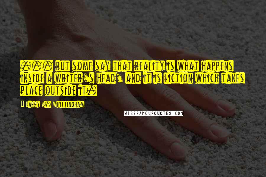 Barry A. Whittingham Quotes: ... but some say that reality is what happens inside a writer's head, and it is fiction which takes place outside it.