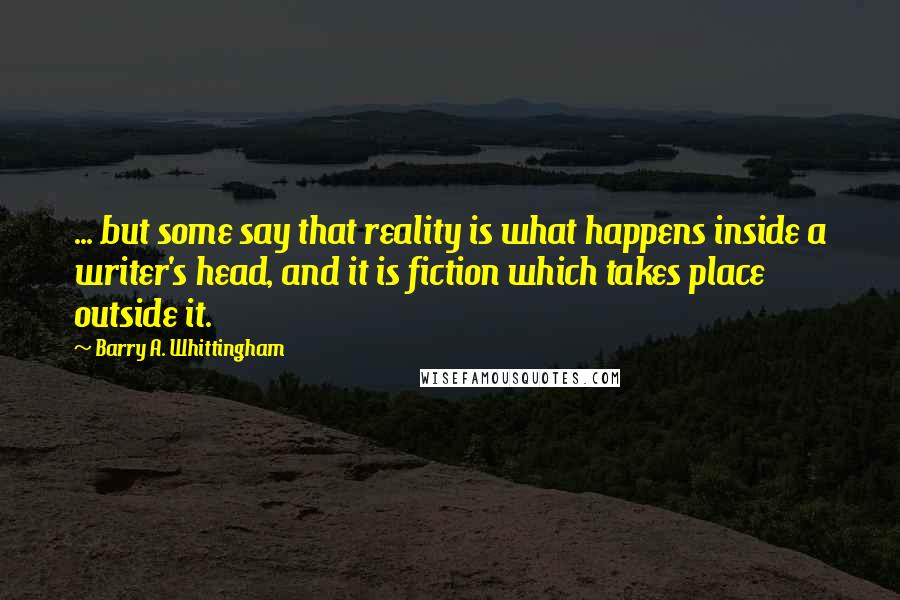 Barry A. Whittingham Quotes: ... but some say that reality is what happens inside a writer's head, and it is fiction which takes place outside it.