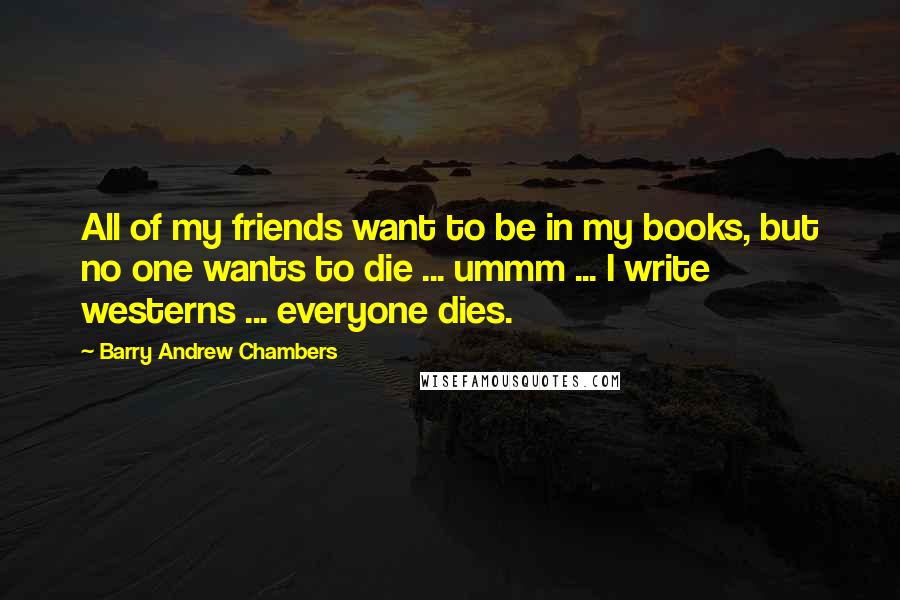 Barry Andrew Chambers Quotes: All of my friends want to be in my books, but no one wants to die ... ummm ... I write westerns ... everyone dies.