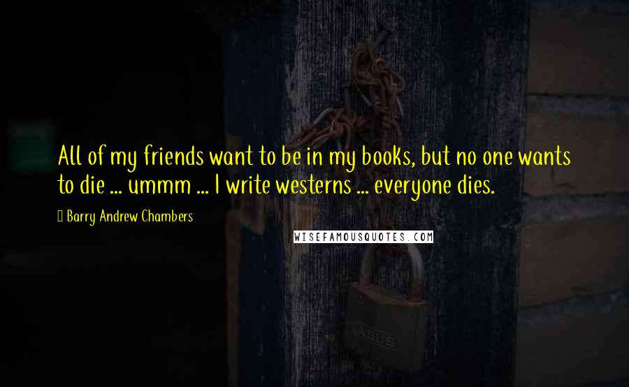 Barry Andrew Chambers Quotes: All of my friends want to be in my books, but no one wants to die ... ummm ... I write westerns ... everyone dies.