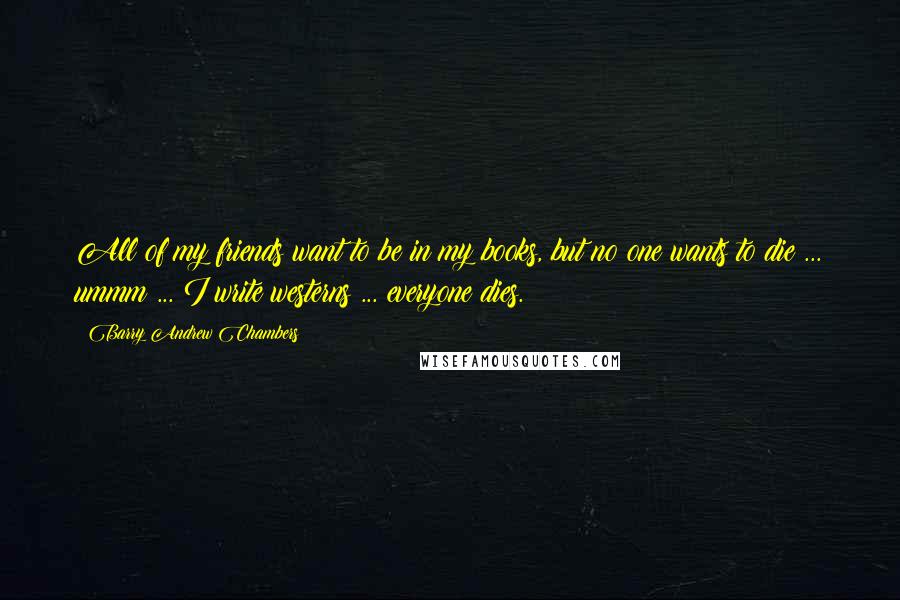 Barry Andrew Chambers Quotes: All of my friends want to be in my books, but no one wants to die ... ummm ... I write westerns ... everyone dies.