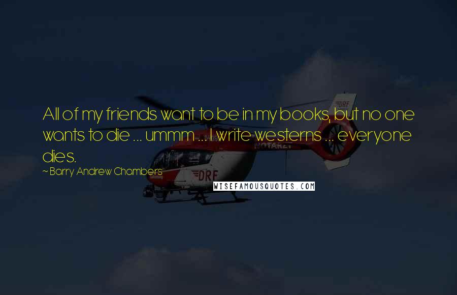 Barry Andrew Chambers Quotes: All of my friends want to be in my books, but no one wants to die ... ummm ... I write westerns ... everyone dies.