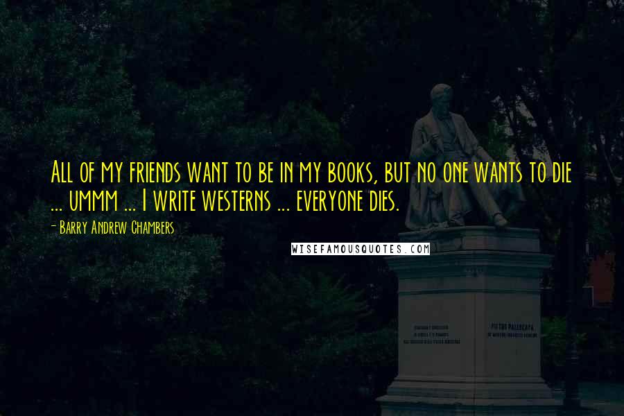 Barry Andrew Chambers Quotes: All of my friends want to be in my books, but no one wants to die ... ummm ... I write westerns ... everyone dies.