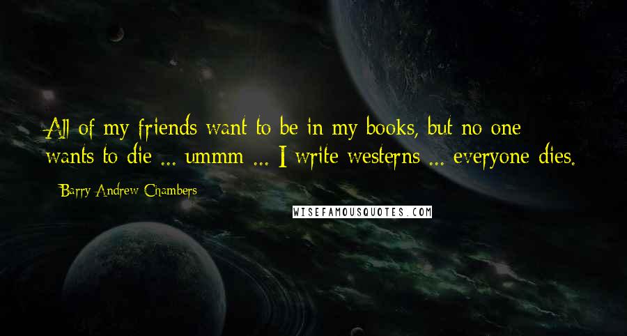 Barry Andrew Chambers Quotes: All of my friends want to be in my books, but no one wants to die ... ummm ... I write westerns ... everyone dies.